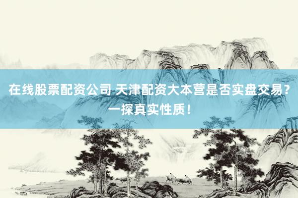 在线股票配资公司 天津配资大本营是否实盘交易？一探真实性质！