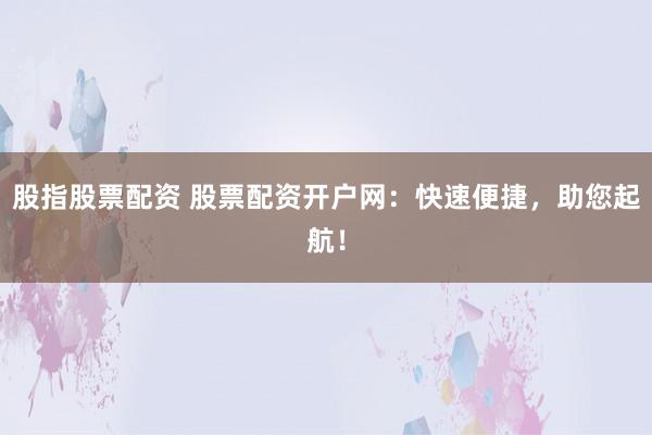 股指股票配资 股票配资开户网：快速便捷，助您起航！