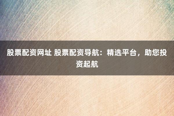 股票配资网址 股票配资导航：精选平台，助您投资起航