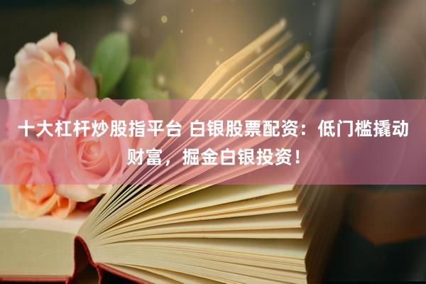 十大杠杆炒股指平台 白银股票配资：低门槛撬动财富，掘金白银投资！