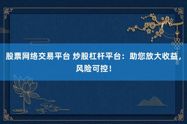 股票网络交易平台 炒股杠杆平台：助您放大收益，风险可控！