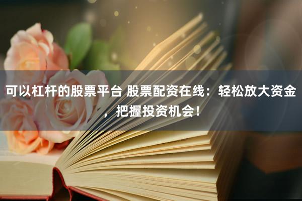 可以杠杆的股票平台 股票配资在线：轻松放大资金，把握投资机会！