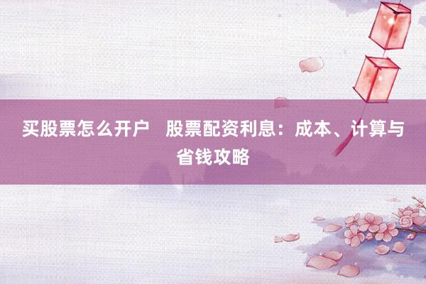 买股票怎么开户   股票配资利息：成本、计算与省钱攻略