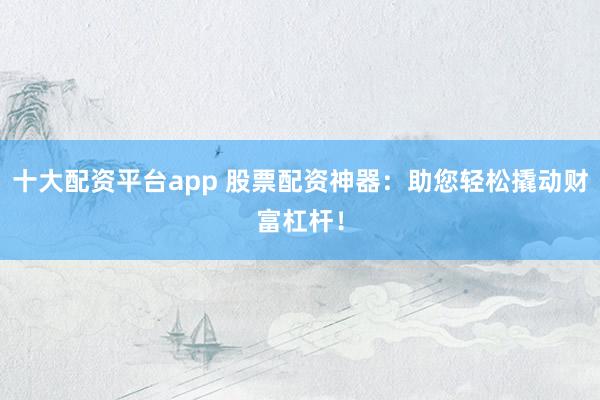 十大配资平台app 股票配资神器：助您轻松撬动财富杠杆！