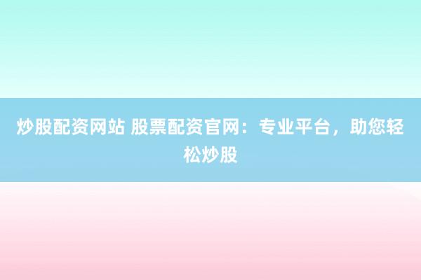 炒股配资网站 股票配资官网：专业平台，助您轻松炒股