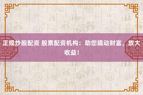 正规炒股配资 股票配资机构：助您撬动财富，放大收益！