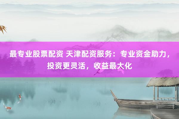 最专业股票配资 天津配资服务：专业资金助力，投资更灵活，收益最大化