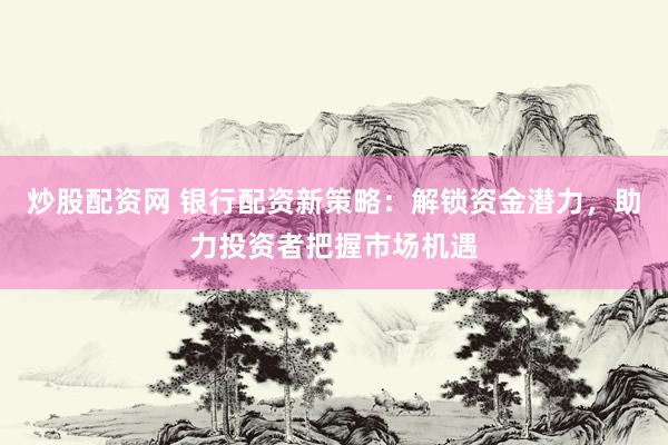 炒股配资网 银行配资新策略：解锁资金潜力，助力投资者把握市场机遇