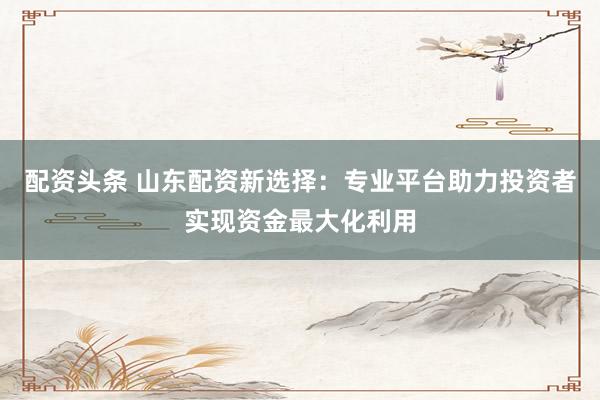 配资头条 山东配资新选择：专业平台助力投资者实现资金最大化利用