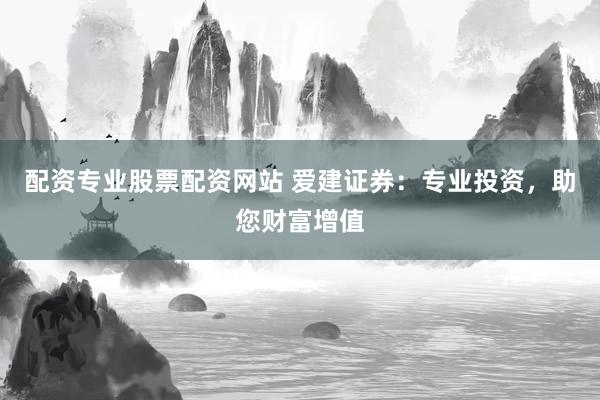配资专业股票配资网站 爱建证券：专业投资，助您财富增值