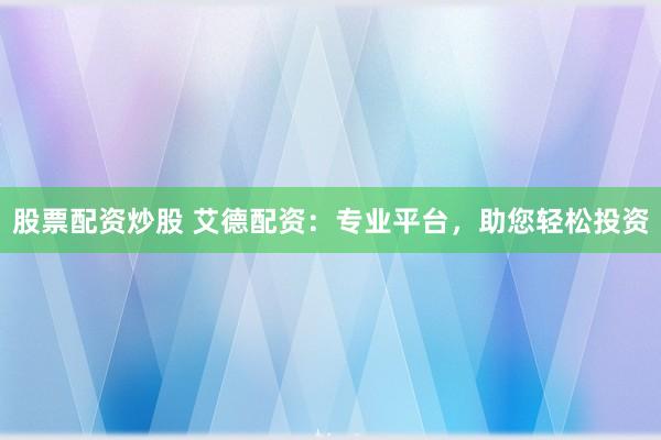股票配资炒股 艾德配资：专业平台，助您轻松投资