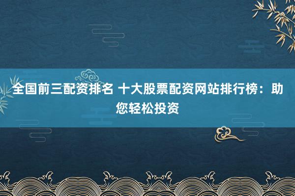 全国前三配资排名 十大股票配资网站排行榜：助您轻松投资