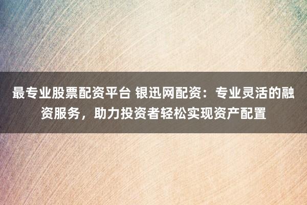 最专业股票配资平台 银迅网配资：专业灵活的融资服务，助力投资者轻松实现资产配置