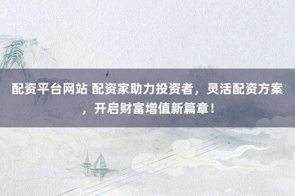 配资平台网站 配资家助力投资者，灵活配资方案，开启财富增值新篇章！