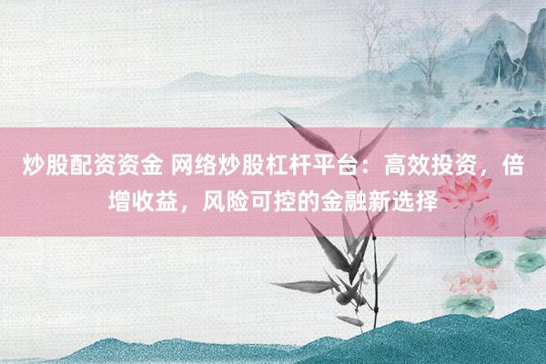 炒股配资资金 网络炒股杠杆平台：高效投资，倍增收益，风险可控的金融新选择