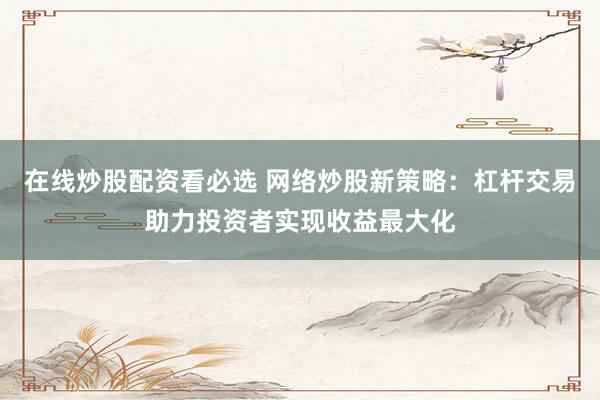 在线炒股配资看必选 网络炒股新策略：杠杆交易助力投资者实现收益最大化