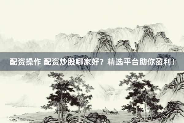 配资操作 配资炒股哪家好？精选平台助你盈利！