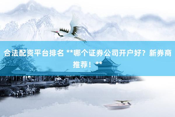 合法配资平台排名 **哪个证券公司开户好？新券商推荐！**