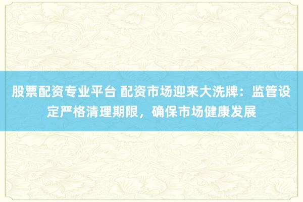 股票配资专业平台 配资市场迎来大洗牌：监管设定严格清理期限，确保市场健康发展