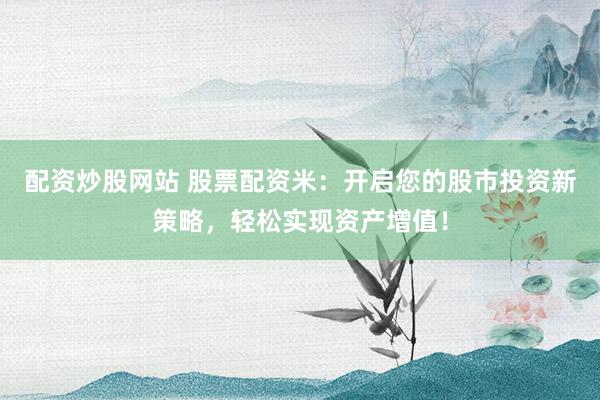配资炒股网站 股票配资米：开启您的股市投资新策略，轻松实现资产增值！
