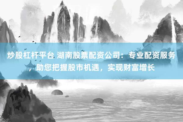 炒股杠杆平台 湖南股票配资公司：专业配资服务，助您把握股市机遇，实现财富增长