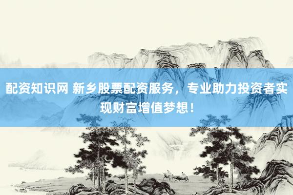 配资知识网 新乡股票配资服务，专业助力投资者实现财富增值梦想！
