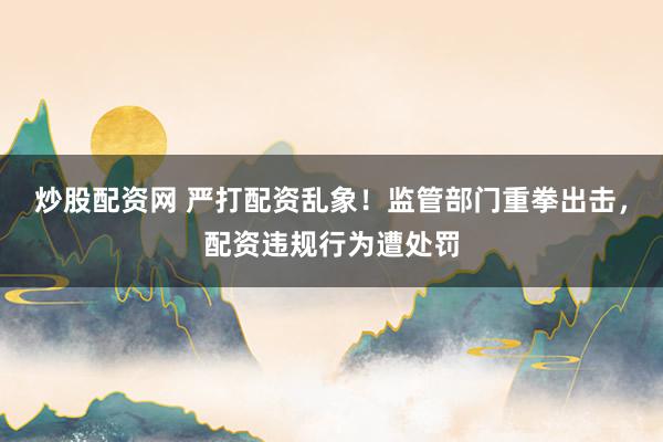炒股配资网 严打配资乱象！监管部门重拳出击，配资违规行为遭处罚
