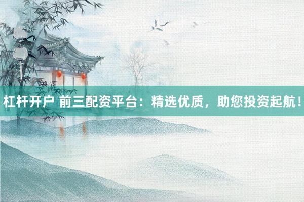 杠杆开户 前三配资平台：精选优质，助您投资起航！