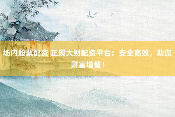 场内股票配资 正规大财配资平台：安全高效，助您财富增值！