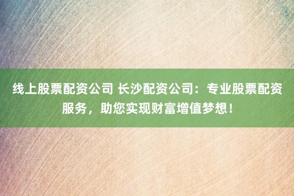 线上股票配资公司 长沙配资公司：专业股票配资服务，助您实现财富增值梦想！