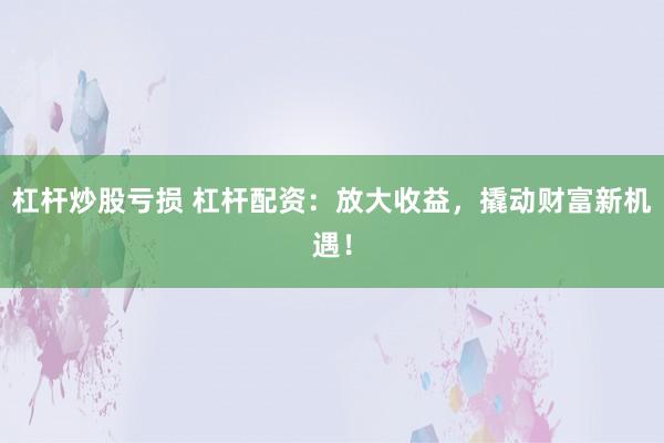 杠杆炒股亏损 杠杆配资：放大收益，撬动财富新机遇！