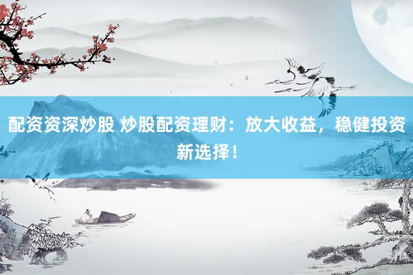 配资资深炒股 炒股配资理财：放大收益，稳健投资新选择！