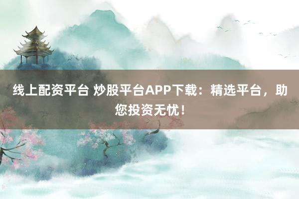 线上配资平台 炒股平台APP下载：精选平台，助您投资无忧！
