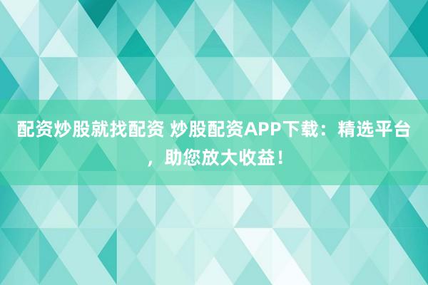配资炒股就找配资 炒股配资APP下载：精选平台，助您放大收益！