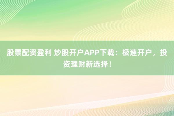股票配资盈利 炒股开户APP下载：极速开户，投资理财新选择！