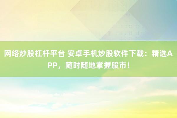 网络炒股杠杆平台 安卓手机炒股软件下载：精选APP，随时随地掌握股市！