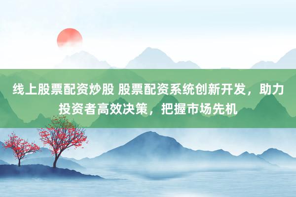 线上股票配资炒股 股票配资系统创新开发，助力投资者高效决策，把握市场先机