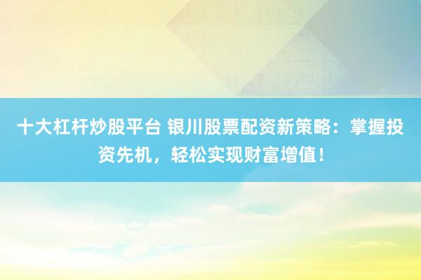 十大杠杆炒股平台 银川股票配资新策略：掌握投资先机，轻松实现财富增值！