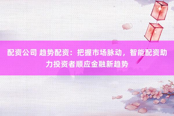 配资公司 趋势配资：把握市场脉动，智能配资助力投资者顺应金融新趋势