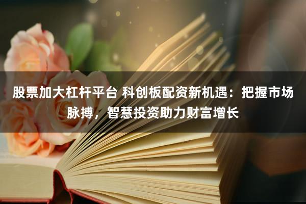 股票加大杠杆平台 科创板配资新机遇：把握市场脉搏，智慧投资助力财富增长
