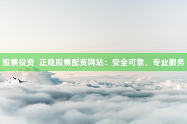 股票投资  正规股票配资网站：安全可靠，专业服务