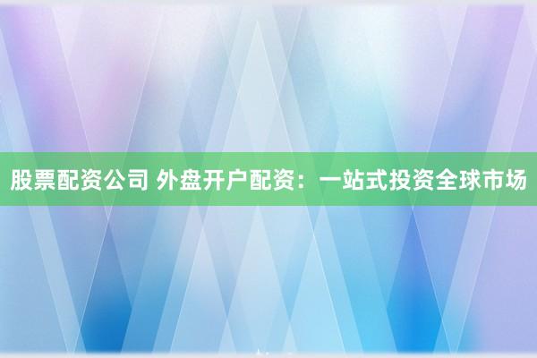 股票配资公司 外盘开户配资：一站式投资全球市场