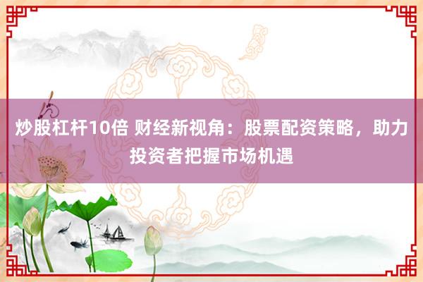 炒股杠杆10倍 财经新视角：股票配资策略，助力投资者把握市场机遇