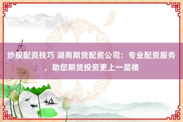 炒股配资技巧 湖南期货配资公司：专业配资服务，助您期货投资更上一层楼