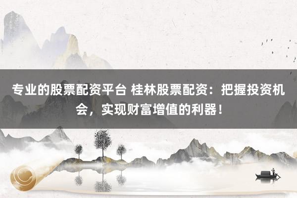 专业的股票配资平台 桂林股票配资：把握投资机会，实现财富增值的利器！