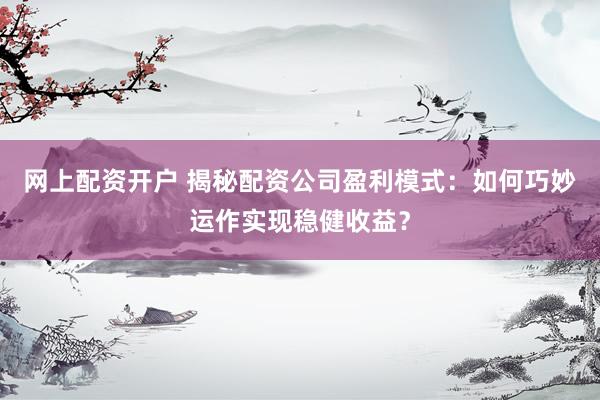 网上配资开户 揭秘配资公司盈利模式：如何巧妙运作实现稳健收益？