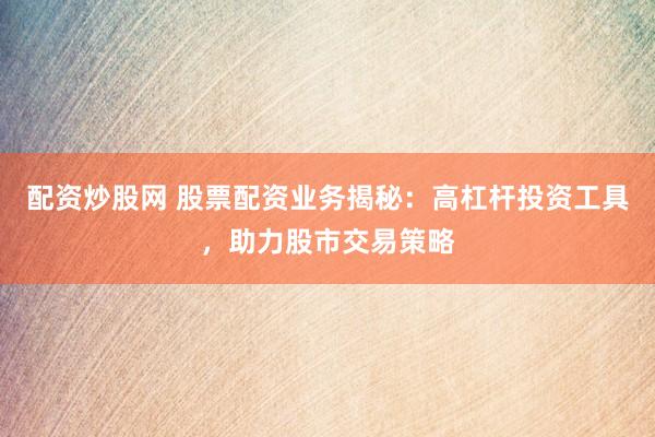 配资炒股网 股票配资业务揭秘：高杠杆投资工具，助力股市交易策略
