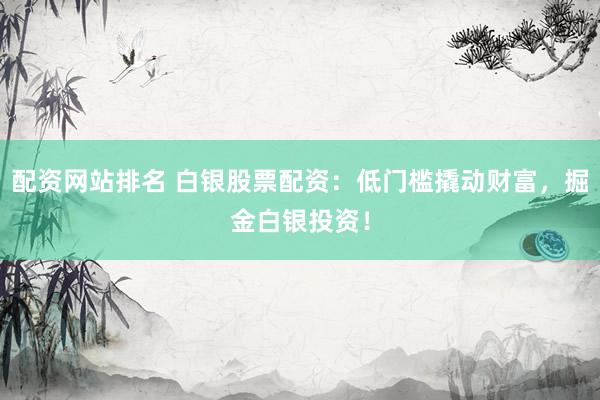 配资网站排名 白银股票配资：低门槛撬动财富，掘金白银投资！