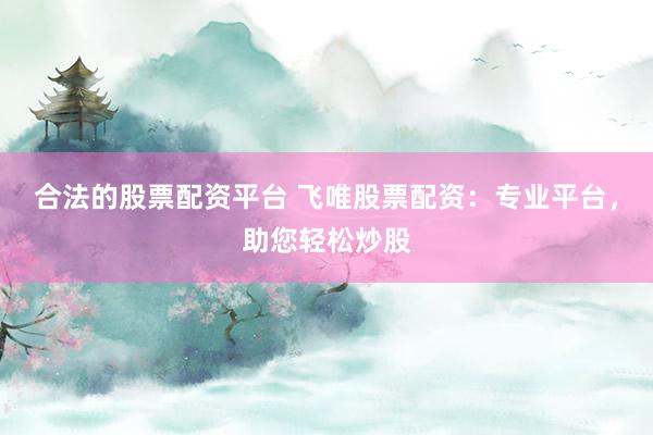 合法的股票配资平台 飞唯股票配资：专业平台，助您轻松炒股