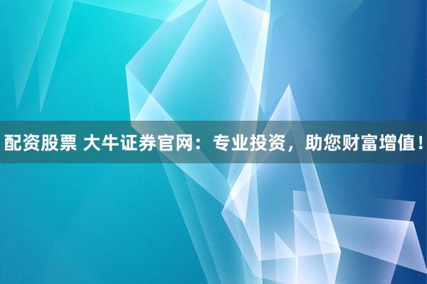 配资股票 大牛证券官网：专业投资，助您财富增值！